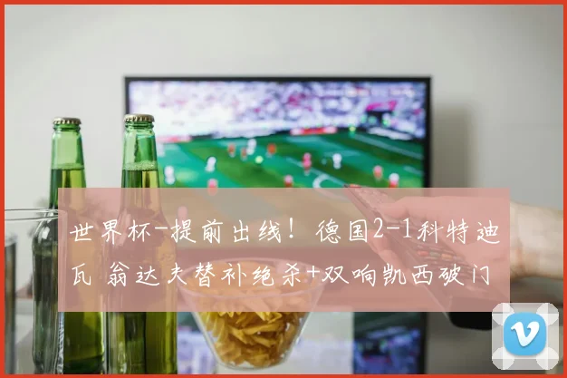 世界杯-提前出线！德国2-1科特迪瓦 翁达夫替补绝杀+双响凯西破门